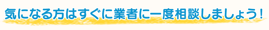 気になる方はすぐに業者に一度相談しましょう！